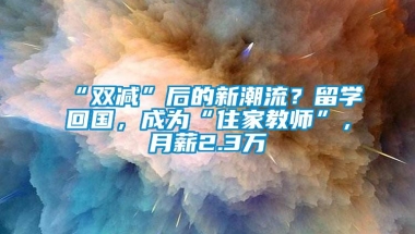 “双减”后的新潮流？留学回国，成为“住家教师”，月薪2.3万