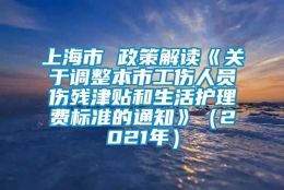 上海市 政策解读《关于调整本市工伤人员伤残津贴和生活护理费标准的通知》（2021年）