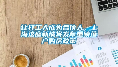 让打工人成为合伙人，上海这座新城将发布重磅落户购房政策