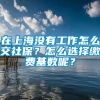 在上海没有工作怎么交社保？怎么选择缴费基数呢？