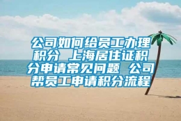 公司如何给员工办理积分 上海居住证积分申请常见问题 公司帮员工申请积分流程