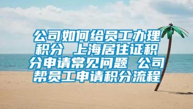 公司如何给员工办理积分 上海居住证积分申请常见问题 公司帮员工申请积分流程