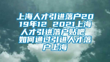 上海人才引进落户2019年12 2021上海人才引进落户贴吧 如何通过引进人才落户上海