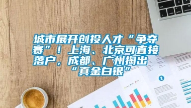 城市展开创投人才“争夺赛”！上海、北京可直接落户，成都、广州掏出“真金白银”