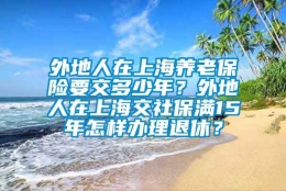 外地人在上海养老保险要交多少年？外地人在上海交社保满15年怎样办理退休？