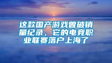 这款国产游戏曾破销量纪录，它的电竞职业联赛落户上海了