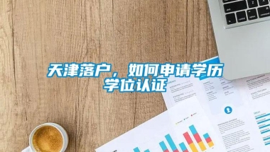 天津落户，如何申请学历学位认证