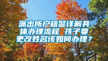 派出所户籍警详解具体办理流程 孩子要更改姓名该如何办理？