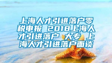 上海人才引进落户零税申报 2018上海人才引进落户 大专 上海人才引进落户面谈