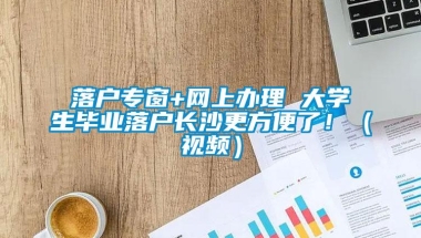 落户专窗+网上办理 大学生毕业落户长沙更方便了！（视频）