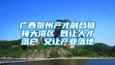 广西贺州产才融合链接大湾区 既让人才落户 又让产业落地