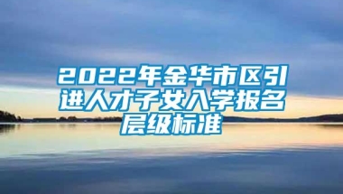 2022年金华市区引进人才子女入学报名层级标准