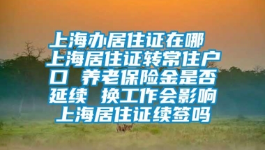 上海办居住证在哪 上海居住证转常住户口 养老保险金是否延续 换工作会影响上海居住证续签吗