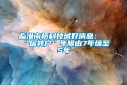 临港南桥科技城好消息：“居转户”年限由7年缩至5年