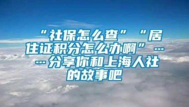 “社保怎么查”“居住证积分怎么办啊”……分享你和上海人社的故事吧