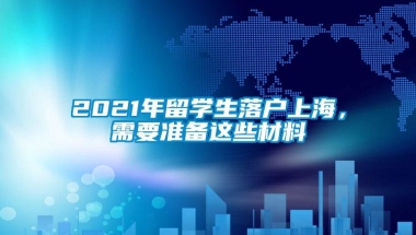 2021年留学生落户上海，需要准备这些材料