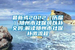 最新或2022（历届）随州市社保可以补交吗,解读随州市社保补缴流程