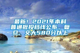 最新！2021年本科普通批投档线公布，复旦、交大580分以上