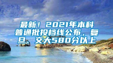 最新！2021年本科普通批投档线公布，复旦、交大580分以上