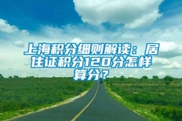 上海积分细则解读：居住证积分120分怎样算分？