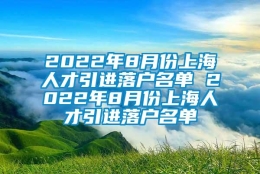 2022年8月份上海人才引进落户名单 2022年8月份上海人才引进落户名单