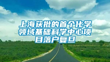 上海获批的首个化学领域基础科学中心项目落户复旦