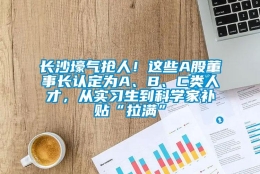 长沙壕气抢人！这些A股董事长认定为A、B、C类人才，从实习生到科学家补贴“拉满”