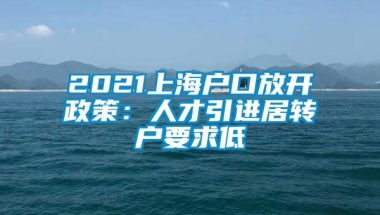 2021上海户口放开政策：人才引进居转户要求低