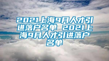 2021上海9月人才引进落户名单 2021上海9月人才引进落户名单