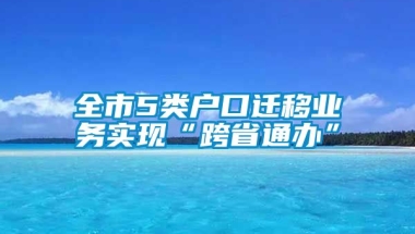 全市5类户口迁移业务实现“跨省通办”