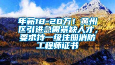 年薪18-20万！黄州区引进急需紧缺人才，要求持一级注册消防工程师证书