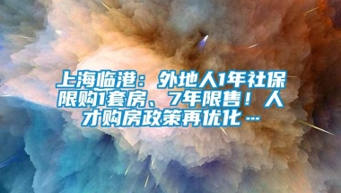 上海临港：外地人1年社保限购1套房、7年限售！人才购房政策再优化…