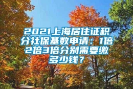 2021上海居住证积分社保基数申请：1倍2倍3倍分别需要缴多少钱？