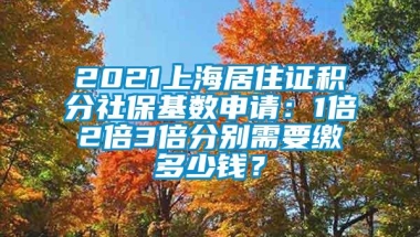 2021上海居住证积分社保基数申请：1倍2倍3倍分别需要缴多少钱？