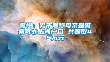 警惕：男子声称母亲是警察可办上海户口 共骗取45万元