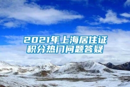 2021年上海居住证积分热门问题答疑