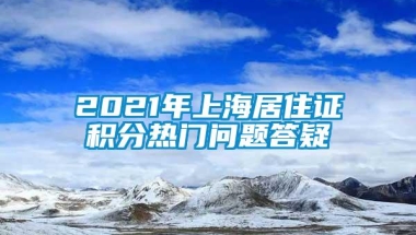 2021年上海居住证积分热门问题答疑