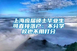 上海应届硕士毕业生可直接落户：不分学校也不用打分