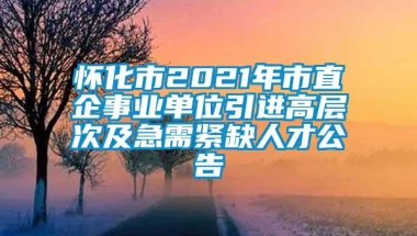 怀化市2021年市直企事业单位引进高层次及急需紧缺人才公告