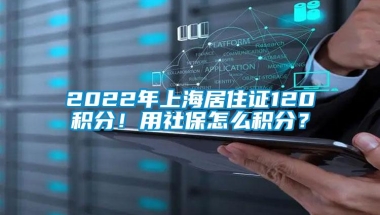 2022年上海居住证120积分！用社保怎么积分？