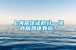 上海居住证积分—续办居然还有坑？