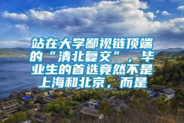 站在大学鄙视链顶端的“清北复交”，毕业生的首选竟然不是上海和北京，而是