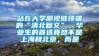 站在大学鄙视链顶端的“清北复交”，毕业生的首选竟然不是上海和北京，而是