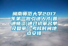 闽南师范大学2017年第一批引进人才(普通师资)通过初审名单及复审／考核时间地点安排