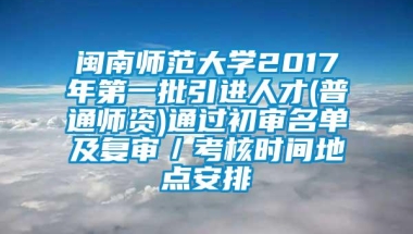 闽南师范大学2017年第一批引进人才(普通师资)通过初审名单及复审／考核时间地点安排