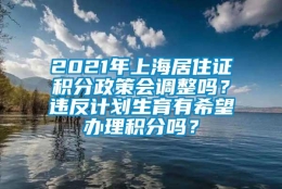 2021年上海居住证积分政策会调整吗？违反计划生育有希望办理积分吗？