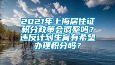 2021年上海居住证积分政策会调整吗？违反计划生育有希望办理积分吗？