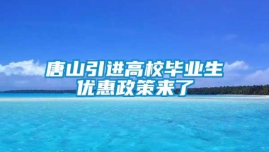 唐山引进高校毕业生优惠政策来了