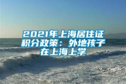 2021年上海居住证积分政策：外地孩子在上海上学