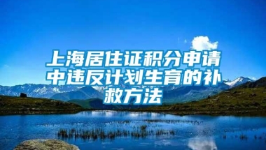 上海居住证积分申请中违反计划生育的补救方法